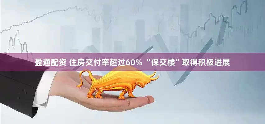 盈通配资 住房交付率超过60% “保交楼”取得积极进展