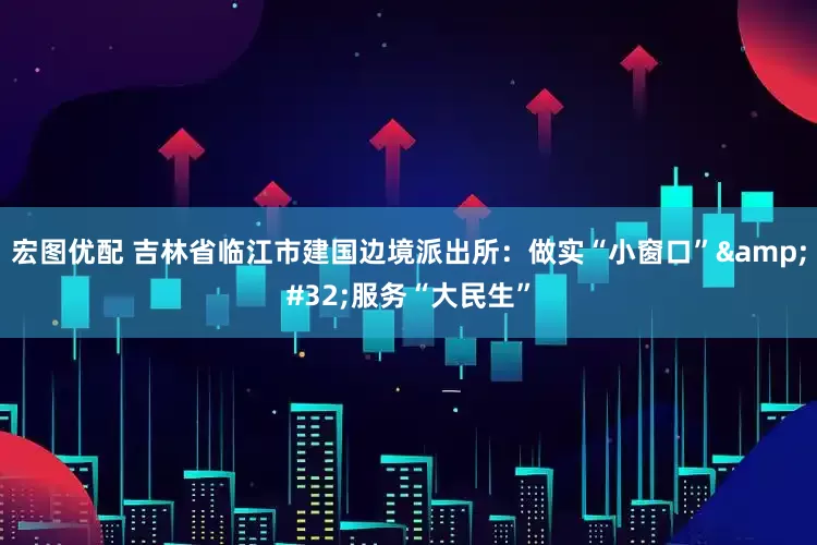 宏图优配 吉林省临江市建国边境派出所：做实“小窗口”&#32;服务“大民生”