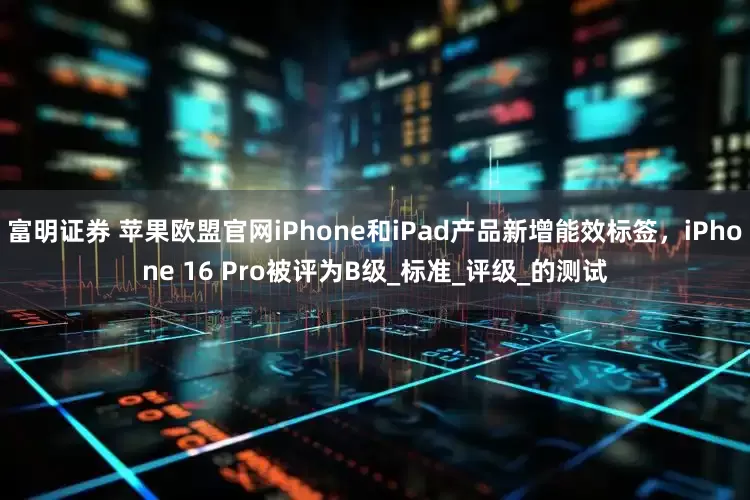 富明证券 苹果欧盟官网iPhone和iPad产品新增能效标签，iPhone 16 Pro被评为B级_标准_评级_的测试