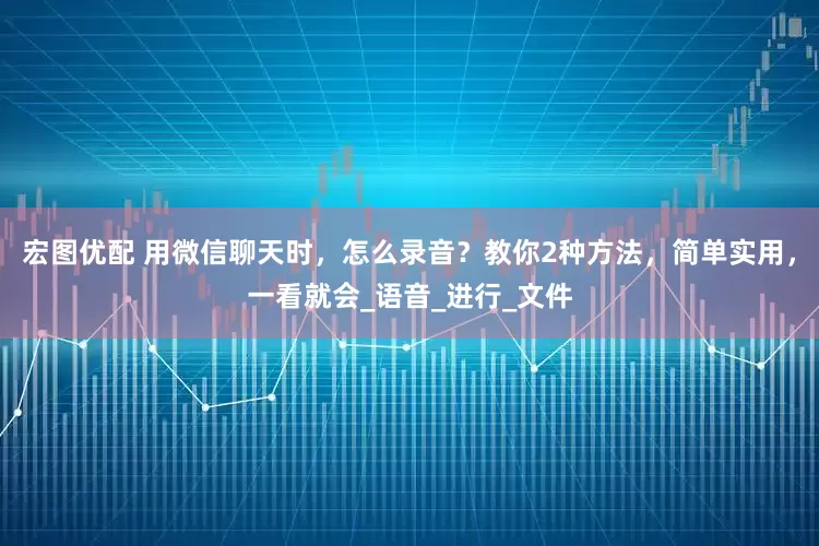 宏图优配 用微信聊天时，怎么录音？教你2种方法，简单实用，一看就会_语音_进行_文件