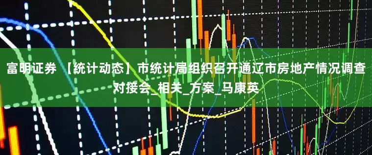 富明证券 【统计动态】市统计局组织召开通辽市房地产情况调查对接会_相关_方案_马康英