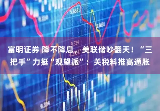 富明证券 降不降息，美联储吵翻天！“三把手”力挺“观望派”：关税料推高通胀