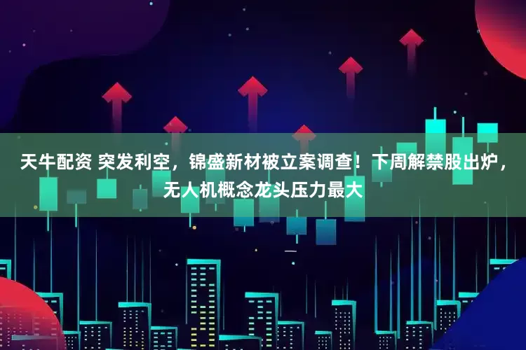 天牛配资 突发利空，锦盛新材被立案调查！下周解禁股出炉，无人机概念龙头压力最大