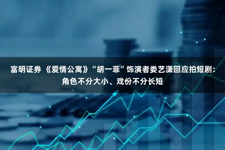 富明证券 《爱情公寓》“胡一菲”饰演者娄艺潇回应拍短剧：角色不分大小、戏份不分长短