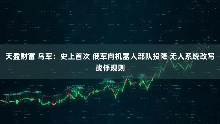 天盈财富 乌军：史上首次 俄军向机器人部队投降 无人系统改写战俘规则