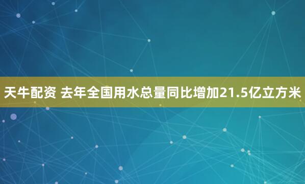 天牛配资 去年全国用水总量同比增加21.5亿立方米